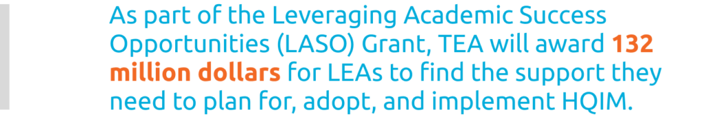 As part of the Leveraging Academic Success Opportunities (LASO) Grant, TEA will award 132 million dollars for LEAs to find the support they need to plan for, adopt, and implement HQIM.