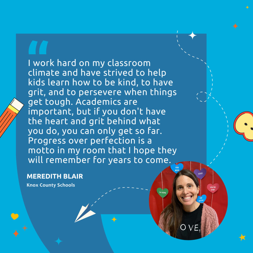 A headshot of the teacher Meredith Blair with the quote, "I work hard on my classroom climate and have strived to help kids learn how to be kind, to have grit, and to persevere when things get tough. Academics are important, but if you don't have the heart and grit behind what you do, you can only get so far. Progress over perfection is a motto in my room that I hope they will remember for years to come."