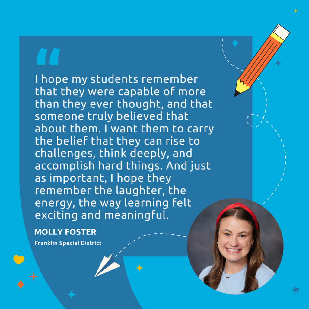 A headshot of teacher Molly Foster with the quote, "I hope my students remember that they were capable of more than they ever thought, and that someone truly believed that about them. I want them to carry the belief that they can rise to challenges, think deeply, and accomplish hard things. And just as important, I hope they remember the laughter, the energy, the way learning felt exciting and meaningful."